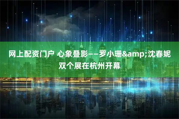 网上配资门户 心象叠影——罗小珊&沈春妮双个展在杭州开幕