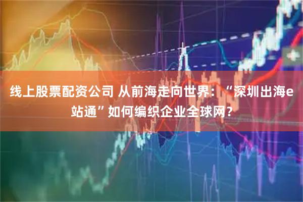 线上股票配资公司 从前海走向世界：“深圳出海e站通”如何编织企业全球网？