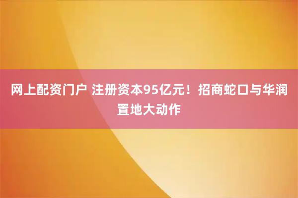 网上配资门户 注册资本95亿元！招商蛇口与华润置地大动作
