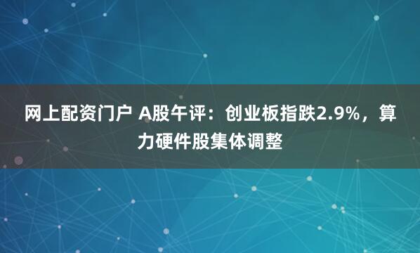 网上配资门户 A股午评：创业板指跌2.9%，算力硬件股集体调整