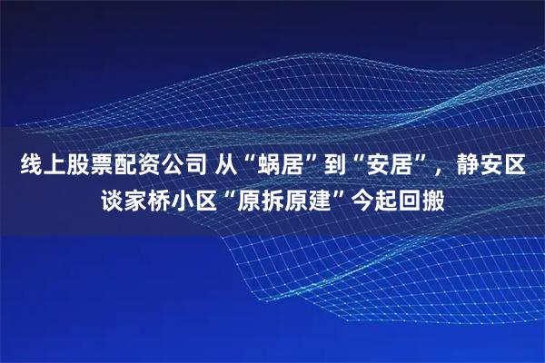 线上股票配资公司 从“蜗居”到“安居”，静安区谈家桥小区“原拆原建”今起回搬