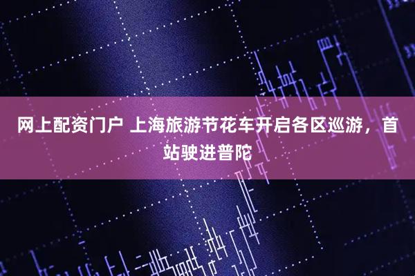 网上配资门户 上海旅游节花车开启各区巡游，首站驶进普陀