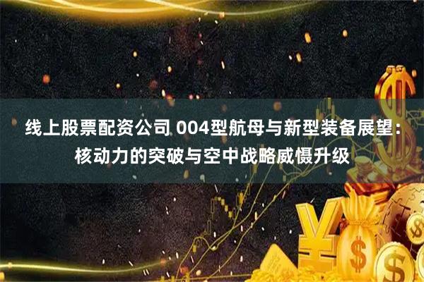 线上股票配资公司 004型航母与新型装备展望：核动力的突破与空中战略威慑升级