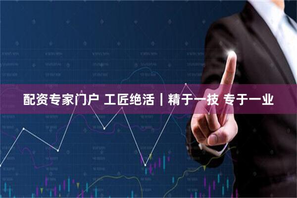配资专家门户 工匠绝活｜精于一技 专于一业