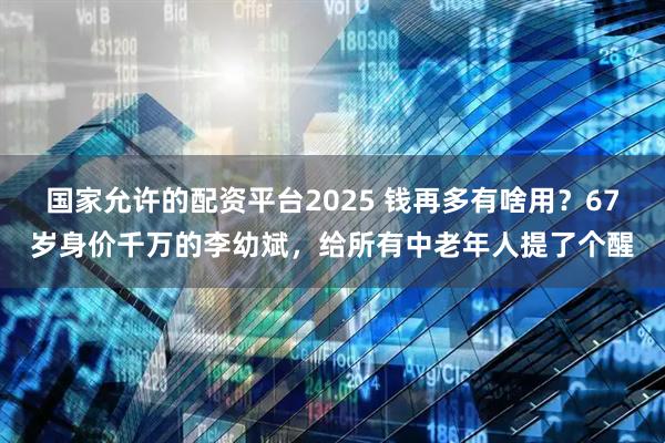 国家允许的配资平台2025 钱再多有啥用？67岁身价千万的李幼斌，给所有中老年人提了个醒