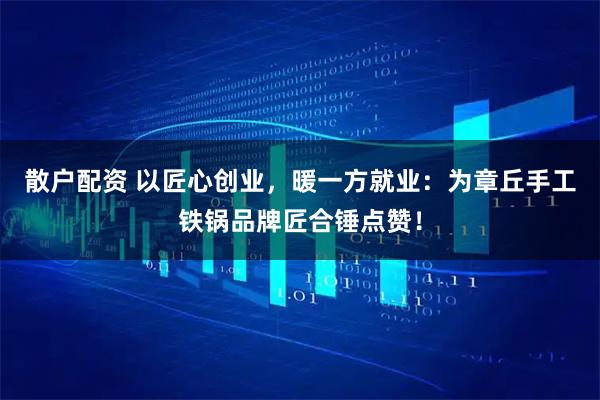 散户配资 以匠心创业，暖一方就业：为章丘手工铁锅品牌匠合锤点赞！
