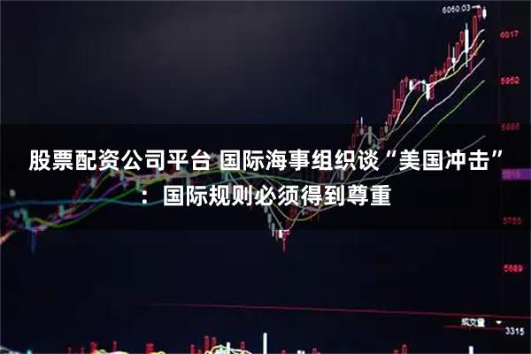 股票配资公司平台 国际海事组织谈“美国冲击”：国际规则必须得到尊重