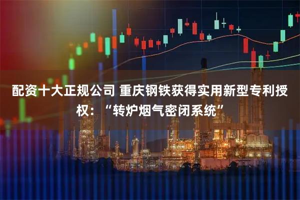 配资十大正规公司 重庆钢铁获得实用新型专利授权：“转炉烟气密闭系统”