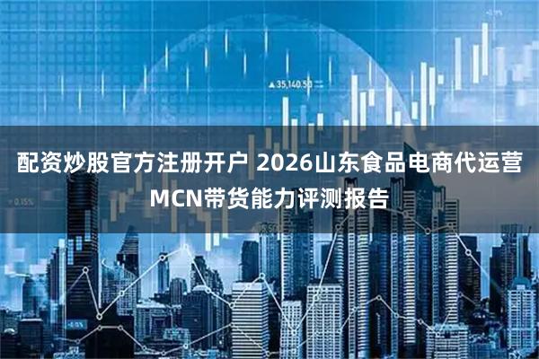 配资炒股官方注册开户 2026山东食品电商代运营MCN带货能力评测报告