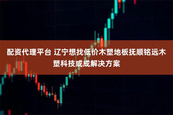 配资代理平台 辽宁想找低价木塑地板抚顺铭远木塑科技或成解决方案