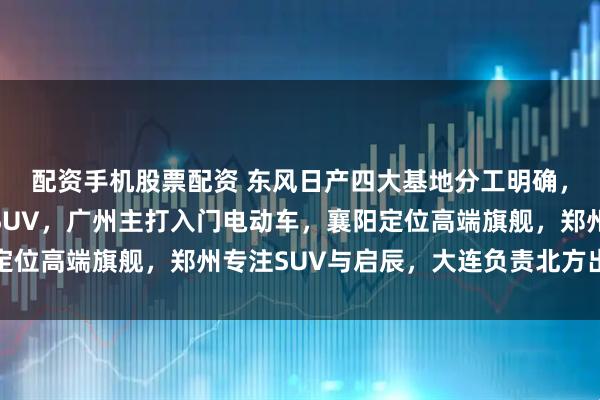 配资手机股票配资 东风日产四大基地分工明确，核心车型覆盖轿车与SUV，广州主打入门电动车，襄阳定位高端旗舰，郑州专注SUV与启辰，大连负责北方出口运输