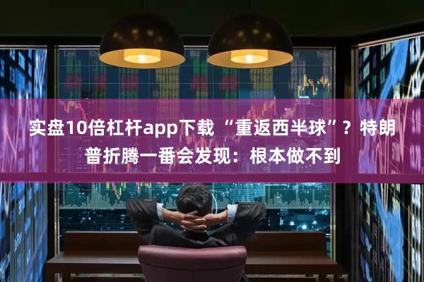 实盘10倍杠杆app下载 “重返西半球”？特朗普折腾一番会发现：根本做不到