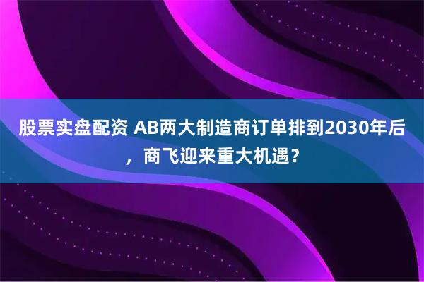 股票实盘配资 AB两大制造商订单排到2030年后，商飞迎来重大机遇？