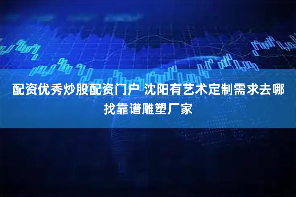 配资优秀炒股配资门户 沈阳有艺术定制需求去哪找靠谱雕塑厂家