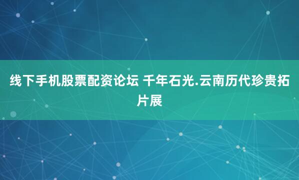 线下手机股票配资论坛 千年石光.云南历代珍贵拓片展