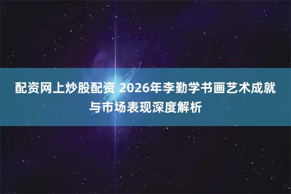配资网上炒股配资 2026年李勤学书画艺术成就与市场表现深度解析
