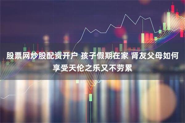股票网炒股配资开户 孩子假期在家 肾友父母如何享受天伦之乐又不劳累