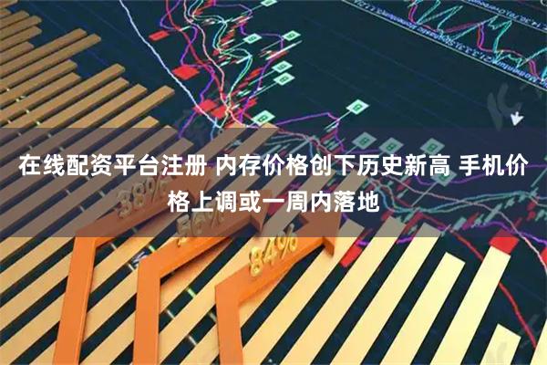 在线配资平台注册 内存价格创下历史新高 手机价格上调或一周内落地