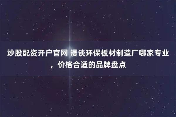 炒股配资开户官网 漫谈环保板材制造厂哪家专业，价格合适的品牌盘点