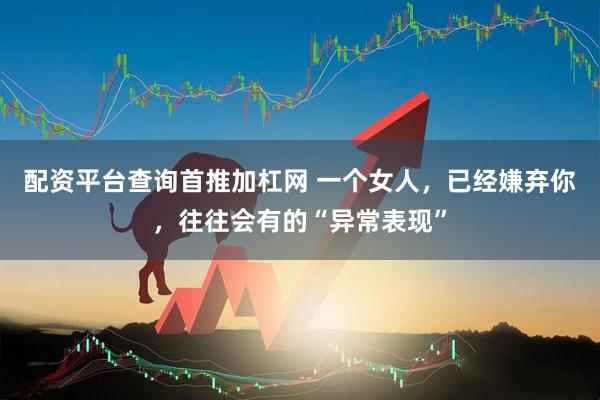 配资平台查询首推加杠网 一个女人，已经嫌弃你，往往会有的“异常表现”