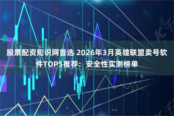 股票配资知识网首选 2026年3月英雄联盟卖号软件TOP5推荐：安全性实测榜单
