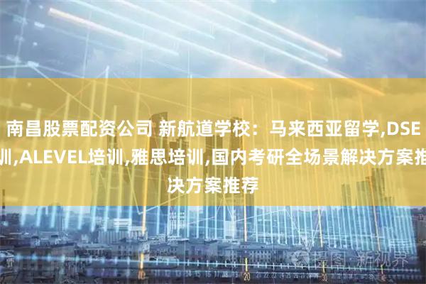 南昌股票配资公司 新航道学校：马来西亚留学,DSE培训,ALEVEL培训,雅思培训,国内考研全场景解决方案推荐