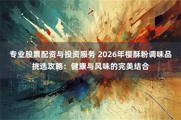 专业股票配资与投资服务 2026年樱酥粉调味品挑选攻略：健康与风味的完美结合