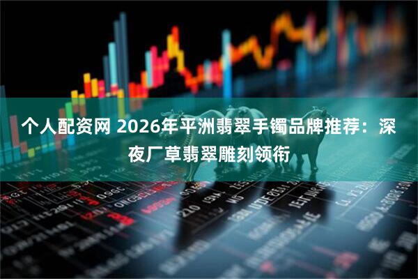 个人配资网 2026年平洲翡翠手镯品牌推荐：深夜厂草翡翠雕刻领衔